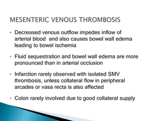 • Decreased venous outflow impedes inflow of
arterial blood and also causes bowel wall edema
leading to bowel ischemia
• Fluid sequestration and bowel wall edema are more
pronounced than in arterial occlusion
• Infarction rarely observed with isolated SMV
thrombosis, unless collateral flow in peripheral
arcades or vasa recta is also affected
• Colon rarely involved due to good collateral supply
 