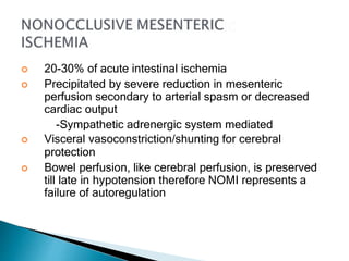  20-30% of acute intestinal ischemia
 Precipitated by severe reduction in mesenteric
perfusion secondary to arterial spasm or decreased
cardiac output
-Sympathetic adrenergic system mediated
 Visceral vasoconstriction/shunting for cerebral
protection
 Bowel perfusion, like cerebral perfusion, is preserved
till late in hypotension therefore NOMI represents a
failure of autoregulation
 