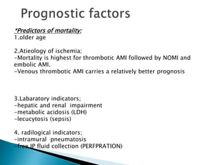 *Predictors of mortality:
1.older age
2.Atieology of ischemia;
-Mortality is highest for thrombotic AMI followed by NOMI and
embolic AMI.
-Venous thrombotic AMI carries a relatively better prognosis
3.Labaratory indicators;
-hepatic and renal impairment
-metabolic acidosis (LDH)
-lecucytosis (sepsis)
4. radilogical indicators;
-intramural pneumatosis
-free IP fluid collection (PERFPRATION)
 