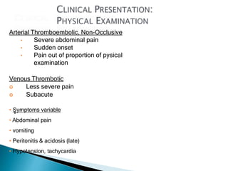 Arterial Thromboembolic, Non-Occlusive
• Severe abdominal pain
• Sudden onset
• Pain out of proportion of pysical
examination
Venous Thrombotic
 Less severe pain
 Subacute
• Symptoms variable
• Abdominal pain
• vomiting
• Peritonitis & acidosis (late)
• Hypotension, tachycardia
 