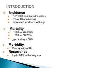  Incidence
⚫ 1-2/1000 hospital admissions
⚫ 1% of GI admissions
⚫ increased incidence with age
 Mortality
⚫ 1960’s - 70-100%
⚫ 1970’s - 60-70%
⚫
21st century > 50%
 Morbidity
⚫ Poor quality of life
 Recurrence
⚫ Up to 60% in the long run
 