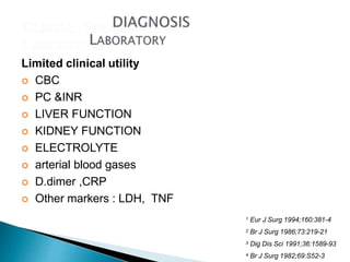 Limited clinical utility
 CBC
 PC &INR
 LIVER FUNCTION
 KIDNEY FUNCTION
 ELECTROLYTE
 arterial blood gases
 D.dimer ,CRP
 Other markers : LDH, TNF
1 Eur J Surg 1994;160:381-4
2 Br J Surg 1986;73:219-21
3 Dig Dis Sci 1991;36:1589-93
4 Br J Surg 1982;69:S52-3
 