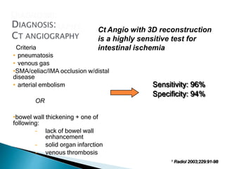 Sensitivity: 96%
Specificity: 94%
Criteria
• pneumatosis
• venous gas
•SMA/celiac/IMA occlusion w/distal
disease
• arterial embolism
OR
•bowel wall thickening + one of
following:
– lack of bowel wall
enhancement
– solid organ infarction
– venous thrombosis
1 Radiol 2003;229:91-98
Ct Angio with 3D reconstruction
is a highly sensitive test for
intestinal ischemia
 