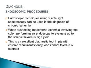 ENDOSCOPIC PROCEDURES
 Endoscopic techniques using visible light
spectroscopy can be used in the diagnosis of
chronic ischemia
 When suspecting mesenteric ischemia involving the
colon performing an endoscopy to evaluate up to
the splenic flexure is high yield
 This is an excellent diagnostic tool in pts with
chronic renal insufficiency who cannot tolerate iv
contrast
 