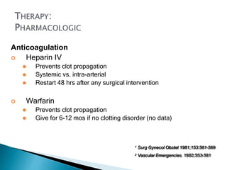 Anticoagulation
 Heparin IV
⚫ Prevents clot propagation
⚫ Systemic vs. intra-arterial
⚫ Restart 48 hrs after any surgical intervention
 Warfarin
⚫ Prevents clot propagation
⚫ Give for 6-12 mos if no clotting disorder (no data)
1 Surg Gynecol Obstet 1981;153:561-569
2 Vascular Emergencies. 1982;553-561
 