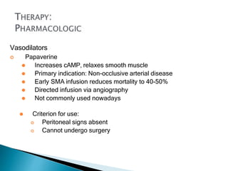Vasodilators
 Papaverine
⚫ Increases cAMP, relaxes smooth muscle
⚫ Primary indication: Non-occlusive arterial disease
⚫ Early SMA infusion reduces mortality to 40-50%
⚫ Directed infusion via angiography
⚫ Not commonly used nowadays
⚫ Criterion for use:
 Peritoneal signs absent
 Cannot undergo surgery
 