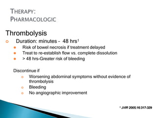 Thrombolysis
 Duration: minutes – 48 hrs1
⚫ Risk of bowel necrosis if treatment delayed
⚫ Treat to re-establish flow vs. complete dissolution
⚫ > 48 hrs-Greater risk of bleeding
Discontinue if
 Worsening abdominal symptoms without evidence of
thrombolysis
 Bleeding
 No angiographic improvement
1 JVIR 2005;16:317-329
 
