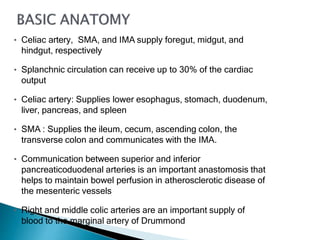 • Celiac artery, SMA, and IMA supply foregut, midgut, and
hindgut, respectively
• Splanchnic circulation can receive up to 30% of the cardiac
output
• Celiac artery: Supplies lower esophagus, stomach, duodenum,
liver, pancreas, and spleen
• SMA : Supplies the ileum, cecum, ascending colon, the
transverse colon and communicates with the IMA.
• Communication between superior and inferior
pancreaticoduodenal arteries is an important anastomosis that
helps to maintain bowel perfusion in atherosclerotic disease of
the mesenteric vessels
• Right and middle colic arteries are an important supply of
blood to the marginal artery of Drummond
 