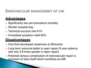 Advantages
 Significantly low peri-procedure mortality
 Shorter hospital stay
 Technical success rate 91%
 Immediate symptom relief 82%
Disadvantages
 One third developed restenosis at 26months
 Long term outcome better in open repair (5 year patency
rate was 3.8 times greater in open repair)
 Potential serious complication of endovascular repair is
occlusion of stent itself which manifests as AMI
 