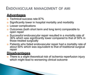 Advantages
 Technical success rate 87%
 Significantly lower in hospital mortality and morbidity
 Lesser complications
 Outcomes (both short term and long term) comparable to
open repair
 Successful endovascular repair resulted in a mortality rate of
36% which was significantly lower compared to that of 50% in
those treated surgically
 Patients who failed endovascular repair had a mortality rate of
about 50% which was equivalent to that of traditional surgical
repair
Disadvantages
 There is a slight theoretical risk of ischemia reperfusion injury
which might lead to worsening clinical outcome
 