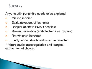 Anyone with peritonitis needs to be explored
 Midline incision
 Evaluate extent of ischemia
 Doppler of entire SMA if possible
 Revascularization (embolectomy vs. bypass)
 Re-evaluate ischemia
 Lastly, non-viable bowel must be resected
** therapeutic anticoagulation and surgical
exploartion of choice .
 
