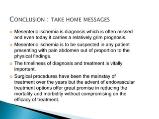  Mesenteric ischemia is diagnosis which is often missed
and even today it carries a relatively grim prognosis.
 Mesenteric ischemia is to be suspected in any patient
presenting with pain abdomen out of proportion to the
physical findings.
 The timeliness of diagnosis and treatment is vitally
important.
 Surgical procedures have been the mainstay of
treatment over the years but the advent of endovascular
treatment options offer great promise in reducing the
mortality and morbidity without compromising on the
efficacy of treatment.
 