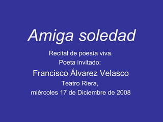 Amiga soledad Recital de poesía viva. Poeta invitado:  Francisco Álvarez Velasco Teatro Riera,  miércoles 17 de Diciembre de 2008 