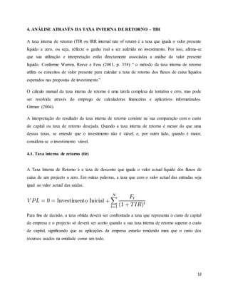 12
4. ANÁLISE ATRAVÉS DA TAXA INTERNA DE RETORNO – TIR
A taxa interna de retorno (TIR ou IRR internal rate of return) é a taxa que iguala o valor presente
líquido a zero, ou seja, reflecte o ganho real a ser auferido no investimento. Por isso, afirma-se
que sua utilização e interpretação estão directamente associadas a análise do valor presente
líquido. Conforme Warren, Reeve e Fess (2001, p. 358) “ o método da taxa interna de retorno
utiliza os conceitos de valor presente para calcular a taxa de retorno dos fluxos de caixa líquidos
esperados nas propostas de investimento”
O cálculo manual da taxa interna de retorno é uma tarefa complexa de tentativa e erro, mas pode
ser resolvida através do emprego de calculadoras financeiras e aplicativos informatizados.
Gitman (2004).
A interpretação do resultado da taxa interna de retorno consiste na sua comparação com o custo
de capital ou taxa de retorno desejada. Quando a taxa interna de retorno é menor do que uma
dessas taxas, se entende que o investimento não é viável, e, por outro lado, quando é maior,
considera-se o investimento viável.
4.1. Taxa interna de retorno (tir)
A Taxa Interna de Retorno é a taxa de desconto que iguala o valor actual líquido dos fluxos de
caixa de um projecto a zero. Em outras palavras, a taxa que com o valor actual das entradas seja
igual ao valor actual das saídas.
Para fins de decisão, a taxa obtida deverá ser confrontada a taxa que representa o custo de capital
da empresa e o projecto só deverá ser aceito quando a sua taxa interna de retorno superar o custo
de capital, significando que as aplicações da empresa estarão rendendo mais que o custo dos
recursos usados na entidade como um todo.
 