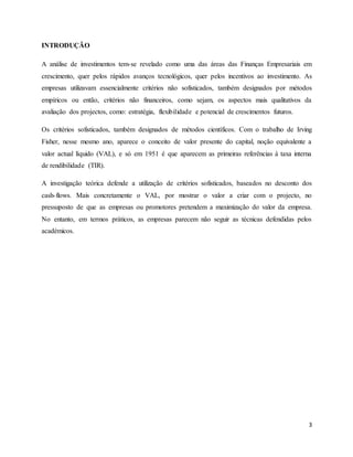 3
INTRODUÇÃO
A análise de investimentos tem-se revelado como uma das áreas das Finanças Empresariais em
crescimento, quer pelos rápidos avanços tecnológicos, quer pelos incentivos ao investimento. As
empresas utilizavam essencialmente critérios não sofisticados, também designados por métodos
empíricos ou então, critérios não financeiros, como sejam, os aspectos mais qualitativos da
avaliação dos projectos, como: estratégia, flexibilidade e potencial de crescimentos futuros.
Os critérios sofisticados, também designados de métodos científicos. Com o trabalho de Irving
Fisher, nesse mesmo ano, aparece o conceito de valor presente do capital, noção equivalente a
valor actual líquido (VAL), e só em 1951 é que aparecem as primeiras referências à taxa interna
de rendibilidade (TIR).
A investigação teórica defende a utilização de critérios sofisticados, baseados no desconto dos
cash-flows. Mais concretamente o VAL, por mostrar o valor a criar com o projecto, no
pressuposto de que as empresas ou promotores pretendem a maximização do valor da empresa.
No entanto, em termos práticos, as empresas parecem não seguir as técnicas defendidas pelos
académicos.
 