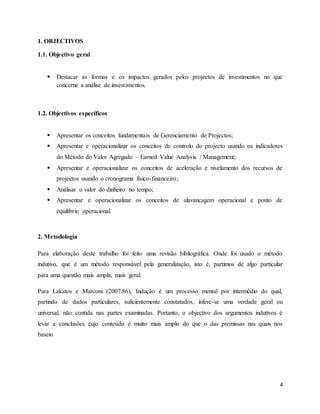 4
1. OBJECTIVOS
1.1. Objectivo geral
 Destacar as formas e os impactos gerados pelos projectos de investimentos no que
concerne a análise de investimentos.
1.2. Objectivos específicos
 Apresentar os conceitos fundamentais de Gerenciamento de Projectos;
 Apresentar e operacionalizar os conceitos de controlo do projecto usando os indicadores
do Método do Valor Agregado – Earned Value Analysis / Management;
 Apresentar e operacionalizar os conceitos de aceleração e nivelamento dos recursos de
projectos usando o cronograma físico-financeiro;
 Analisar o valor do dinheiro no tempo;
 Apresentar e operacionalizar os conceitos de alavancagem operacional e ponto de
equilíbrio operacional.
2. Metodologia
Para elaboração deste trabalho foi feito uma revisão bibliográfica. Onde foi usado o método
indutivo, que é um método responsável pela generalização, isto é, partimos de algo particular
para uma questão mais ampla, mais geral.
Para Lakatos e Marconi (2007:86), Indução é um processo mental por intermédio do qual,
partindo de dados particulares, suficientemente constatados, infere-se uma verdade geral ou
universal, não contida nas partes examinadas. Portanto, o objectivo dos argumentos indutivos é
levar a conclusões cujo conteúdo é muito mais amplo do que o das premissas nas quais nos
baseio.
 