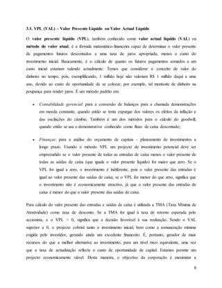6
3.1. VPL (VAL) – Valor Presente Líquido ou Valor Actual Líquido
O valor presente líquido (VPL), também conhecido como valor actual líquido (VAL) ou
método do valor atual, é a fórmula matemático-financeira capaz de determinar o valor presente
de pagamentos futuros descontados a uma taxa de juros apropriada, menos o custo do
investimento inicial. Basicamente, é o cálculo de quanto os futuros pagamentos somados a um
custo inicial estariam valendo actualmente. Temos que considerar o conceito de valor do
dinheiro no tempo, pois, exemplificando, 1 milhão hoje não valeriam R$ 1 milhão daqui a uma
ano, devido ao custo de oportunidade de se colocar, por exemplo, tal montante de dinheiro na
poupança para render juros. É um método padrão em:
 Contabilidade gerencial: para a conversão de balanços para a chamada demonstrações
em moeda constante, quando então se tenta expurgar dos valores os efeitos da inflação e
das oscilações do câmbio. Também é um dos métodos para o cálculo do goodwill,
quando então se usa o demonstrativo conhecido como fluxo de caixa descontado;
 Finanças: para a análise do orçamento de capitais - planeamento de investimentos a
longo prazo. Usando o método VPL um projecto de investimento potencial deve ser
empreendido se o valor presente de todas as entradas de caixa menos o valor presente de
todas as saídas de caixa (que iguala o valor presente líquido) for maior que zero. Se o
VPL for igual a zero, o investimento é indiferente, pois o valor presente das entradas é
igual ao valor presente das saídas de caixa; se o VPL for menor do que zero, significa que
o investimento não é economicamente atractivo, já que o valor presente das entradas de
caixa é menor do que o valor presente das saídas de caixa.
Para cálculo do valor presente das entradas e saídas de caixa é utilizada a TMA (Taxa Mínima de
Atratividade) como taxa de desconto. Se a TMA for igual à taxa de retorno esperada pelo
accionista, e o VPL > 0, significa que a decisão favorável à sua realização. Sendo o VAL
superior a 0, o projecto cobrirá tanto o investimento inicial, bem como a remuneração mínima
exigida pelo investidor, gerando ainda um excedente financeiro. É, portanto, gerador de mais
recursos do que a melhor alternativa ao investimento, para um nível risco equivalente, uma vez
que a taxa de actualização reflecte o custo de oportunidade de capital. Estamos perante um
projecto economicamente viável. Desta maneira, o objectivo da corporação é maximizar a
 