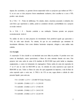 7
riqueza dos accionistas, os gerentes devem empreender todos os projectos que tenham um VPL >
0, ou no caso se dois projectos forem mutualmente exclusivos, deve escolher-se o com o VPL
positivo mais elevado.
Se o VAL = 0 – Ponto de indiferença. No entanto, dada a incerteza associada à estimativa dos
cash flows que suportaram a análise, poder-se considerar elevada a probabilidade de o projecto
se revelar inviável.
Se o VAL < 0 – Decisão contrária a sua realização. Estamos perante um projecto
economicamente inviável.
Na análise de dois ou mais projectos de investimento: Será preferível aquele que apresentar o
VAL de valor mais elevado. No entanto, há que ter em consideração que montantes de
investimento diferentes, bem como distintos horizontes temporais, obrigam a uma análise mais
cuidada.
3.2. Exemplo
A corporação X deve decidir se vai introduzir uma nova linha de produto. O produto novo terá
custos de introdução, custos operacionais, e fluxos de caixa entrantes durante seis anos. Este
projecto terá uma saída de caixa (t=0) imediata de R$125.000 (que pode incluir as máquinas,
equipamentos, e custos de treinamento de empregados). Outras saídas de caixa são esperadas do
1º ao 6º ano no valor de R$25.000 ao ano. As entradas de caixa esperam-se que sejam de
R$60.000 ao ano. Todos os fluxos de caixa são após pagamento de impostos, e não há fluxo de
caixa esperado após o sexto ano. A TMA é de 12% ao ano, segue abaixo o cálculo do valor
presente líquido para cada ano.
T=0 -125.000 / 1,12^0 = -125.000 VP (Valor Presente)..
T=1 (60.000 - 25.000)/ 1,12^1 = 31.250 VP.
T=2 (60.000 - 25.000)/ 1,12^2 = 27.902 VP.
T=3 (60.000 - 25.000)/ 1,12^3 = 24.912 VP.
T=4 (60.000 - 25.000)/ 1,12^4 = 22.243 VP.
 