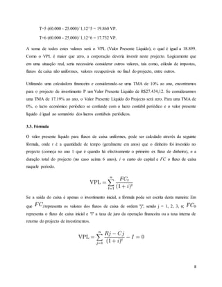 8
T=5 (60.000 - 25.000)/ 1,12^5 = 19.860 VP.
T=6 (60.000 - 25.000)/ 1,12^6 = 17.732 VP.
A soma de todos estes valores será o VPL (Valor Presente Líquido), o qual é igual a 18.899.
Como o VPL é maior que zero, a corporação deveria investir neste projecto. Logicamente que
em uma situação real, seria necessário considerar outros valores, tais como, cálculo de impostos,
fluxos de caixa não uniformes, valores recuperáveis no final do projecto, entre outros.
Utilizando uma calculadora financeira e considerando-se uma TMA de 10% ao ano, encontramos
para o projecto de investimento P um Valor Presente Líquido de R$27.434,12. Se considerarmos
uma TMA de 17.19% ao ano, o Valor Presente Líquido do Projecto será zero. Para uma TMA de
0%, o lucro económico periódico se confunde com o lucro contábil periódico e o valor presente
líquido é igual ao somatório dos lucros contábeis periódicos.
3.3. Fórmula
O valor presente líquido para fluxos de caixa uniformes, pode ser calculado através da seguinte
fórmula, onde t é a quantidade de tempo (geralmente em anos) que o dinheiro foi investido no
projecto (começa no ano 1 que é quando há efectivamente o primeiro ex fluxo de dinheiro), n a
duração total do projecto (no caso acima 6 anos), i o custo do capital e FC o fluxo de caixa
naquele período.
Se a saída do caixa é apenas o investimento inicial, a fórmula pode ser escrita desta maneira: Em
que representa os valores dos fluxos de caixa de ordem "j", sendo j = 1, 2, 3, n;
representa o fluxo de caixa inicial e "i" a taxa de juro da operação financeira ou a taxa interna de
retorno do projecto de investimentos.
 