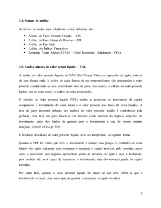 9
3.4. Formas de análise
As formas de análise mais difundidas e mais utilizadas são:
 Análise do Valor Presente Líquido – VPL
 Análise da Taxa Interna de Retorno – TIR
 Análise do Pay-Back
 Análise dos Índices Financeiros
 Economic Value Added (EVA®) – Valor Económico Adicionado (VEA)
3.5. Análise através do valor actual líquido – VAL
A análise do valor presente líquido, ou NPV (Net Present Value) na expressão em inglês, trata-se
de uma técnica onde os saldos de caixa futuros de um empreendimento são descontados a valor
presente considerando-se uma determinada taxa de juros. Em resumo, o cálculo do valor presente
líquido traz ao valor actual os saldos de caixa projectados.
O método do valor presente líquido (VPL) analisa as propostas de investimento de capital
comparando o investimento de caixa inicial e o valor presente dos fluxos de caixa líquidos. A
taxa de juros (retorno) utilizada nas análises de valor presente líquido é estabelecida pela
gerência. Essa taxa em geral baseia-se em factores como natureza do negócio, objectivo do
investimento, custo dos fundos de garantia para o investimento e taxa de retorno mínimo
desejável. (Reeve e Fess, p. 356).
O resultado do cálculo do valor presente líquido deve ser interpretado da seguinte forma:
Quando o VPL for menor que zero, o investimento é inviável, isso porque os resultados de caixa
futuros não serão suficientes para remunerar e recuperar o capital investido, pelo contrário, nesse
caso, o rendimento será negativo apresentado perda de recursos. Se igual a zero, é indiferente,
pois também não será capaz de remunerar o investimento, mas não ocorrerá perda do capital
investido.
Por outro lado, quando o valor presente líquido for maior do que zero, afirma-se que o
investimento é viável, pois será capaz de garantir e remunerar o capital investido.
 