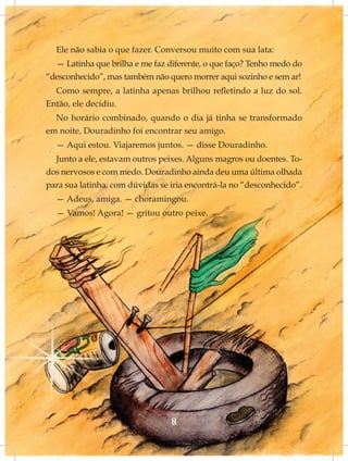 Ele não sabia o que fazer. Conversou muito com sua lata:
  — Latinha que brilha e me faz diferente, o que faço? Tenho medo do
“desconhecido”, mas também não quero morrer aqui sozinho e sem ar!
  Como sempre, a latinha apenas brilhou refletindo a luz do sol.
Então, ele decidiu.
  No horário combinado, quando o dia já tinha se transformado
em noite, Douradinho foi encontrar seu amigo.
  — Aqui estou. Viajaremos juntos. — disse Douradinho.
  Junto a ele, estavam outros peixes. Alguns magros ou doentes. To-
dos nervosos e com medo. Douradinho ainda deu uma última olhada
para sua latinha, com dúvidas se iria encontrá-la no “desconhecido”.
  — Adeus, amiga. — choramingou.
  — Vamos! Agora! — gritou outro peixe.




                                 8
 