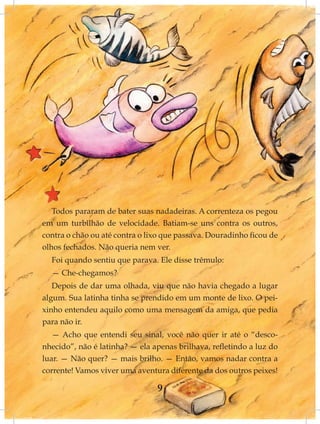 Todos pararam de bater suas nadadeiras. A correnteza os pegou
em um turbilhão de velocidade. Batiam-se uns contra os outros,
contra o chão ou até contra o lixo que passava. Douradinho ficou de
olhos fechados. Não queria nem ver.
  Foi quando sentiu que parava. Ele disse trêmulo:
  — Che-chegamos?
   Depois de dar uma olhada, viu que não havia chegado a lugar
algum. Sua latinha tinha se prendido em um monte de lixo. O pei-
xinho entendeu aquilo como uma mensagem da amiga, que pedia
para não ir.
   — Acho que entendi seu sinal, você não quer ir até o “desco-
nhecido”, não é latinha? — ela apenas brilhava, refletindo a luz do
luar. — Não quer? — mais brilho. — Então, vamos nadar contra a
corrente! Vamos viver uma aventura diferente da dos outros peixes!

                                9
 