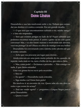 Capítulo III
                      Dona Língua

Douradinho e sua lata resolveram subir o rio. Tinham que coman-
dar seu destino e ir contra a corrente. Era um grande desafio.
  — O que será que encontraremos subindo o rio, minha amiga?
— a lata não respondeu.
  — Será que existem perigos no lado de lá? Fiquei sabendo que
podemos encontrar mais peixes. E assim a gente vai ter com quem
conversar! Mas, e se eles forem maiores e resolverem nos devorar,
você me protege? Já sei! Ofusca os olhos do inimigo com seu brilho!
   Douradinho foi conversando com a latinha noite adentro até que
se sentiu cansado.
  — Acho que vou procurar um lugar para dormir...
   Ainda estavam em uma parte muito poluída do rio, quando, de
repente, nada mais se via, nem o brilho da lua, que estava cheia.
  — Mas, como pode! — Exclamou o peixinho. — Não consigo ver
nada. E que cheiro estranho!
  Uma voz grossa fez-se ouvir pela escuridão:
  — Sou eu!
  — Eu quem? — Douradinho nada entendia.
  — Siga minha voz! Estou bem perto!
   Ele resolveu ir ao encontro da voz. Quem sabe ela não diria ao
certo o que existe rio acima?
  — Está me vendo agora? — perguntou a Língua Negra para o
peixe Douradinho.
  — Quem é você?
                                10
 