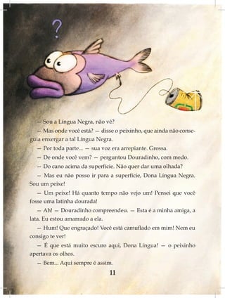 — Sou a Língua Negra, não vê?
  — Mas onde você está? — disse o peixinho, que ainda não conse-
guia enxergar a tal Língua Negra.
  — Por toda parte... — sua voz era arrepiante. Grossa.
  — De onde você vem? — perguntou Douradinho, com medo.
  — Do cano acima da superfície. Não quer dar uma olhada?
  — Mas eu não posso ir para a superfície, Dona Língua Negra.
Sou um peixe!
  — Um peixe! Há quanto tempo não vejo um! Pensei que você
fosse uma latinha dourada!
   — Ah! — Douradinho compreendeu. — Esta é a minha amiga, a
lata. Eu estou amarrado a ela.
  — Hum! Que engraçado! Você está camuflado em mim! Nem eu
consigo te ver!
  — É que está muito escuro aqui, Dona Língua! — o peixinho
apertava os olhos.
  — Bem... Aqui sempre é assim.
                               11
 