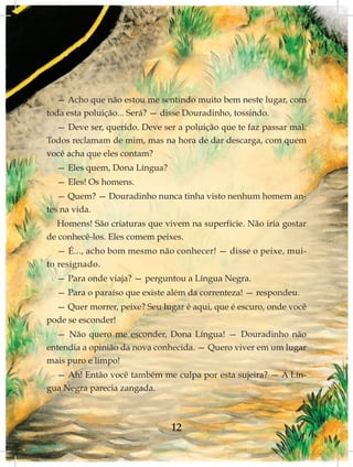 — Acho que não estou me sentindo muito bem neste lugar, com
toda esta poluição... Será? — disse Douradinho, tossindo.
  — Deve ser, querido. Deve ser a poluição que te faz passar mal.
Todos reclamam de mim, mas na hora de dar descarga, com quem
você acha que eles contam?
  — Eles quem, Dona Língua?
  — Eles! Os homens.
  — Quem? — Douradinho nunca tinha visto nenhum homem an-
tes na vida.
  Homens! São criaturas que vivem na superfície. Não iria gostar
de conhecê-los. Eles comem peixes.
   — É..., acho bom mesmo não conhecer! — disse o peixe, mui-
to resignado.
  — Para onde viaja? — perguntou a Língua Negra.
  — Para o paraíso que existe além da correnteza! — respondeu.
  — Quer morrer, peixe? Seu lugar é aqui, que é escuro, onde você
pode se esconder!
  — Não quero me esconder, Dona Língua! — Douradinho não
entendia a opinião da nova conhecida. — Quero viver em um lugar
mais puro e limpo!
  — Ah! Então você também me culpa por esta sujeira? — A Lín-
gua Negra parecia zangada.



                               12
 