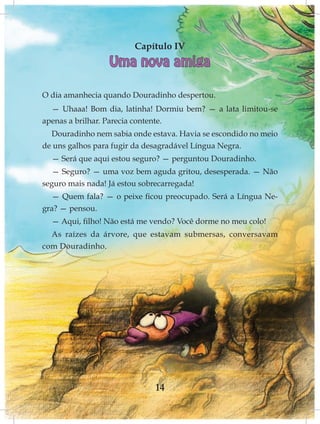 Capítulo IV
                 Uma nova amiga

O dia amanhecia quando Douradinho despertou.
  — Uhaaa! Bom dia, latinha! Dormiu bem? — a lata limitou-se
apenas a brilhar. Parecia contente.
  Douradinho nem sabia onde estava. Havia se escondido no meio
de uns galhos para fugir da desagradável Língua Negra.
  — Será que aqui estou seguro? — perguntou Douradinho.
   — Seguro? — uma voz bem aguda gritou, desesperada. — Não
seguro mais nada! Já estou sobrecarregada!
  — Quem fala? — o peixe ficou preocupado. Será a Língua Ne-
gra? — pensou.
  — Aqui, filho! Não está me vendo? Você dorme no meu colo!
  As raízes da árvore, que estavam submersas, conversavam
com Douradinho.




                             14
 