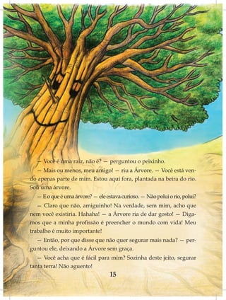— Você é uma raiz, não é? — perguntou o peixinho.
  — Mais ou menos, meu amigo! — riu a Árvore. — Você está ven-
do apenas parte de mim. Estou aqui fora, plantada na beira do rio.
Sou uma árvore.
  — E o que é uma árvore? — ele estava curioso. — Não polui o rio, polui?
   — Claro que não, amiguinho! Na verdade, sem mim, acho que
nem você existiria. Hahaha! — a Árvore ria de dar gosto! — Diga-
mos que a minha profissão é preencher o mundo com vida! Meu
trabalho é muito importante!
  — Então, por que disse que não quer segurar mais nada? — per-
guntou ele, deixando a Árvore sem graça.
   — Você acha que é fácil para mim? Sozinha deste jeito, segurar
tanta terra! Não aguento!
                                  15
 