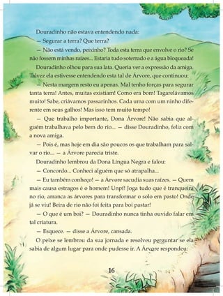 Douradinho não estava entendendo nada:
  — Segurar a terra? Que terra?
  — Não está vendo, peixinho? Toda esta terra que envolve o rio? Se
não fossem minhas raízes... Estaria tudo soterrado e a água bloqueada!
   Douradinho olhou para sua lata. Queria ver a expressão da amiga.
Talvez ela estivesse entendendo esta tal de Árvore, que continuou:
   — Nesta margem resto eu apenas. Mal tenho forças para segurar
tanta terra! Antes, muitas existiam! Como era bom! Tagarelávamos
muito! Sabe, criávamos passarinhos. Cada uma com um ninho dife-
rente em seus galhos! Mas isso tem muito tempo!
   — Que trabalho importante, Dona Árvore! Não sabia que al-
guém trabalhava pelo bem do rio... — disse Douradinho, feliz com
a nova amiga.
  — Pois é, mas hoje em dia são poucos os que trabalham para sal-
var o rio... — a Árvore parecia triste.
  Douradinho lembrou da Dona Língua Negra e falou:
  — Concordo... Conheci alguém que só atrapalha...
   — Eu também conheço! — a Árvore sacudia suas raízes. — Quem
mais causa estragos é o homem! Unpf! Joga tudo que é tranqueira
no rio, arranca as árvores para transformar o solo em pasto! Onde
já se viu! Beira de rio não foi feita para boi pastar!
   — O que é um boi? — Douradinho nunca tinha ouvido falar em
tal criatura.
  — Esquece. — disse a Árvore, cansada.
  O peixe se lembrou da sua jornada e resolveu perguntar se ela
sabia de algum lugar para onde pudesse ir. A Árvore respondeu:



                                 16
 