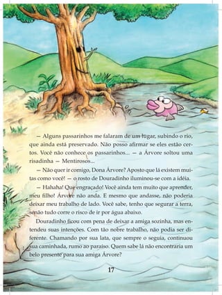 — Alguns passarinhos me falaram de um lugar, subindo o rio,
que ainda está preservado. Não posso afirmar se eles estão cer-
tos. Você não conhece os passarinhos... — a Árvore soltou uma
risadinha — Mentirosos...
   — Não quer ir comigo, Dona Árvore? Aposto que lá existem mui-
tas como você! — o rosto de Douradinho iluminou-se com a idéia.
  — Hahaha! Que engraçado! Você ainda tem muito que aprender,
meu filho! Árvore não anda. E mesmo que andasse, não poderia
deixar meu trabalho de lado. Você sabe, tenho que segurar a terra,
senão tudo corre o risco de ir por água abaixo.
   Douradinho ficou com pena de deixar a amiga sozinha, mas en-
tendeu suas intenções. Com tão nobre trabalho, não podia ser di-
ferente. Chamando por sua lata, que sempre o seguia, continuou
sua caminhada, rumo ao paraíso. Quem sabe lá não encontraria um
belo presente para sua amiga Árvore?

                               17
 