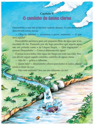 Capítulo V
          O caminho de águas claras

Douradinho e sua lata já haviam nadado demais. A cada momento
descobriam coisas novas:
   — Olha lá, latinha! — exclamou o peixe, animado. — O que
será aquilo?
   Douradinho apontava para um pequeno filete de água que ia ao
encontro do rio. Passando por ali, logo percebeu que aquela água
não era poluída como a da Língua Negra. — Que engraçado! —
pensou Douradinho — Como é diferente esta água!
   O peixe nunca tinha visto água tão limpa em toda sua vida. Pen-
sou até em seguir aquele caminho, caminho de águas claras.
   — Alto lá! — gritou o Afluente.
   — Quem fala? — Douradinho olhava para todos os lados, procu-
rando o dono da voz.
   — Não está sentindo? Sou um dos afluentes do rio!




                               18
 