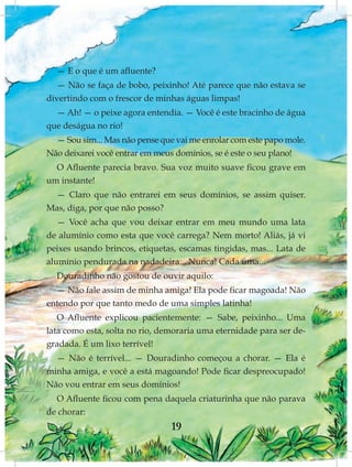 — E o que é um afluente?
  — Não se faça de bobo, peixinho! Até parece que não estava se
divertindo com o frescor de minhas águas limpas!
  — Ah! — o peixe agora entendia. — Você é este bracinho de água
que deságua no rio!
  — Sou sim... Mas não pense que vai me enrolar com este papo mole.
Não deixarei você entrar em meus domínios, se é este o seu plano!
  O Afluente parecia bravo. Sua voz muito suave ficou grave em
um instante!
 — Claro que não entrarei em seus domínios, se assim quiser.
Mas, diga, por que não posso?
   — Você acha que vou deixar entrar em meu mundo uma lata
de alumínio como esta que você carrega? Nem morto! Aliás, já vi
peixes usando brincos, etiquetas, escamas tingidas, mas... Lata de
alumínio pendurada na nadadeira... Nunca! Cada uma...
  Douradinho não gostou de ouvir aquilo:
  — Não fale assim de minha amiga! Ela pode ficar magoada! Não
entendo por que tanto medo de uma simples latinha!
   O Afluente explicou pacientemente: — Sabe, peixinho... Uma
lata como esta, solta no rio, demoraria uma eternidade para ser de-
gradada. É um lixo terrível!
  — Não é terrível... — Douradinho começou a chorar. — Ela é
minha amiga, e você a está magoando! Pode ficar despreocupado!
Não vou entrar em seus domínios!
  O Afluente ficou com pena daquela criaturinha que não parava
de chorar:
                                19
 