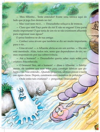 — Meu filhinho... Tente entender! Existe uma fábrica aqui do
lado que já joga lixo demais no rio!
   — Mas você nem rio é... — Douradinho soluçava de tristeza.
   — Claro que sim! Faço parte do rio! E não se engane! Uma parte
muito importante! O que seria de um rio se não existissem afluentes
para engrossar suas águas?
   O peixe lembrou-se de sua amiga:
   — Conheci uma árvore que também se diz ser muito importante
para o rio...
   — Uma árvore! — o Afluente abriu-se em um sorriso. — Ela não
está mentindo. Aliás, todos nós, seres que dependemos do rio, so-
mos responsáveis por sua sobrevivência.
   — Até o homem? — Douradinho queria saber mais sobre esta
criatura desconhecida.
   — O homem! Sim, até o homem! — disse o Afluente. — Infeliz-
mente, ele também usa suas mãos para construir fábricas que po-
luem o rio. Não entendo... Quando pequenos, adoram pescar e nadar
nas águas claras. Depois, constroem estes monstros de poluição.
   — Onde estão tais criaturas? — perguntou Douradinho.




                                20
 