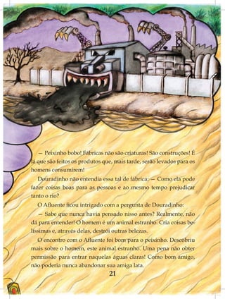 — Peixinho bobo! Fábricas não são criaturas! São construções! É
lá que são feitos os produtos que, mais tarde, serão levados para os
homens consumirem!
   Douradinho não entendia essa tal de fábrica: — Como ela pode
fazer coisas boas para as pessoas e ao mesmo tempo prejudicar
tanto o rio?
  O Afluente ficou intrigado com a pergunta de Douradinho:
   — Sabe que nunca havia pensado nisso antes? Realmente, não
dá para entender! O homem é um animal estranho. Cria coisas be-
líssimas e, através delas, destrói outras belezas.
  O encontro com o Afluente foi bom para o peixinho. Descobriu
mais sobre o homem, este animal estranho. Uma pena não obter
permissão para entrar naquelas águas claras! Como bom amigo,
não poderia nunca abandonar sua amiga lata.
                                21
 