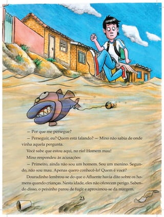 — Por que me persegue?
   — Perseguir, eu? Quem está falando? — Mino não sabia de onde
vinha aquela pergunta.
  Você sabe que estou aqui, no rio! Homem mau!
  Mino respondeu às acusações:
  — Primeiro, ainda não sou um homem. Sou um menino. Segun-
do, não sou mau. Apenas quero conhecê-lo! Quem é você?
  Douradinho lembrou-se do que o Afluente havia dito sobre os ho-
mens quando crianças. Nesta idade, eles não oferecem perigo. Saben-
do disso, o peixinho parou de fugir e aproximou-se da margem.

                                23
 