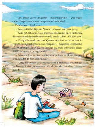 — Ah! Então, você é um peixe! — exclamou Mino. — Que engra-
çado! Um peixe com uma lata presa na nadadeira!
  Douradinho ofendeu-se:
  — Mais estranho digo eu! Nunca vi menino falar com peixe.
   — Nem eu! Acho que estou impressionado com o que a professora
disse na aula de hoje sobre o rio e ando vendo coisas... Ou será o sol?
  — Por que falam do meu rio? Querem aterrá-lo? Arrancar suas ár-
vores? Construir fábricas em suas margens? — perguntou Douradinho.
  — Calma, peixinho! Já disse que não sou mau. Estávamos apren-
dendo na escola a proteger o rio!
   — Não acredito! — disse o peixe, desconfiado. — Humanos que-
rendo cuidar do rio? Esta é nova!
  — Verdade! Depois de conversar com a professora e saber dos
problemas, todos prometemos que, depois de crescidos, cuidare-
mos do rio.




                                 24
 