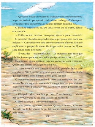— Que coisa estranha! Se quando crianças vocês aprendem sobre a
importância do rio, por que não podem fazer nada agora? Vão esperar
ser adultos? Pelo que aprendi, os adultos também poluem o rio...
   O menino entristeceu-se. De uma forma ou de outra, aquilo
era verdade.
  — Então, mesmo menino, como posso ajudar a preservar o rio?
  O peixinho não sabia responder àquela pergunta, mas tinha um
palpite: — Conversei com uma árvore e com um afluente. Eles me
explicaram o porquê de serem tão importantes para o rio. Quem
sabe aí não mora a resposta?
   — É verdade! — exclamou Mino. — A professora nos disse que
plantar árvores pode ser uma saída para preservar o rio!
  Douradinho agora sentia-se bem em conversar com o menino.
Quem sabe ele não faria alguma coisa boa?
  — Vocês meninos tem coração puro. — O peixinho falava com
emoção. — Não é preciso ser grande para ajudar! Uma sementinha
que seja plantada nas margens do rio pode ser útil!
   O menino encarou o conselho do peixe com seriedade. Era uma
missão! No dia seguinte, na escola, iria organizar um grupo de co-
legas e começar a plantar árvores. Quem sabe, assim, poderiam sal-
var o rio.
  — Obrigado pelos conselhos, peixinho. Posso fazer algo em troca
por você? Quer que eu tire essa lata da sua nadadeira?
  O peixe balançou a cabeça em negativa:
   — Não precisa agradecer, menino. Quanto à latinha, acho me-
lhor não tirá-la. Lembre-se de que foi ela que chamou a sua atenção
para mim...
                                25
 