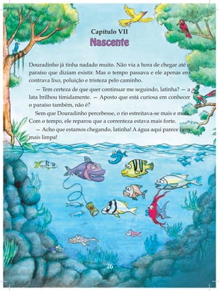 Capítulo VII
                        Nascente

Douradinho já tinha nadado muito. Não via a hora de chegar até o
paraíso que diziam existir. Mas o tempo passava e ele apenas en-
contrava lixo, poluição e tristeza pelo caminho.
   — Tem certeza de que quer continuar me seguindo, latinha? — a
lata brilhou timidamente. — Aposto que está curiosa em conhecer
o paraíso também, não é?
  Sem que Douradinho percebesse, o rio estreitava-se mais e mais.
Com o tempo, ele reparou que a correnteza estava mais forte.
  — Acho que estamos chegando, latinha! A água aqui parece bem
mais limpa!




                               26
 