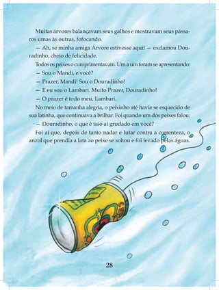 Muitas árvores balançavam seus galhos e mostravam seus pássa-
ros umas às outras, fofocando.
  — Ah, se minha amiga Árvore estivesse aqui! — exclamou Dou-
radinho, cheio de felicidade.
  Todos os peixes o cumprimentavam. Um a um foram se apresentando:
  — Sou o Mandi, e você?
  — Prazer, Mandi! Sou o Douradinho!
  — E eu sou o Lambari. Muito Prazer, Douradinho!
  — O prazer é todo meu, Lambari.
  No meio de tamanha alegria, o peixinho até havia se esquecido de
sua latinha, que continuava a brilhar. Foi quando um dos peixes falou:
  — Douradinho, o que é isso aí grudado em você?
  Foi aí que, depois de tanto nadar e lutar contra a correnteza, o
anzol que prendia a lata ao peixe se soltou e foi levado pelas águas.




                                 28
 