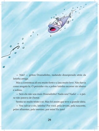 — Não! — gritou Douradinho, nadando desesperado atrás da
latinha amiga.
   Mas a correnteza ali era muito forte e a lata muito leve. Não havia
como resgatá-la. O peixinho viu a pobre latinha escorrer rio abaixo
e sofreu.
   — Sem ela não sou mais Douradinho! Nada sou! Nada! — o pei-
xe não parava de chorar.
  Sentiu-se muito triste e só. Mas foi assim que teve a grande ideia.
  — Vou salvar o rio, latinha! Por você, pela árvore, pela nascente,
pelos afluentes, pelo menino, por mim! Eu juro!



                                 29
 