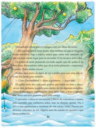 Douradinho olhou para os amigos com um olhar decidido:
  — Sei que não posso fazer muito. Mas também sei que se ninguém
tomar iniciativa, logo a sujeira estará aqui, nesta bela nascente. Aí,
não vai nem existir lugar para se esconder. O rio secará e será o fim.
   Os peixes ficaram pensando em tudo aquilo que ele acabava de
lhes dizer. Douradinho sabia que ali já tinha plantado a esperança,
e partiu. Tinha muito a fazer.
  Nadou para perto da beira do rio e pediu para que uma das ár-
vores lhe desse uma semente.
  — Claro, Douradinho! — disse a goiabeira. — Aqui está!
   Do galho mais alto caiu uma goiaba, que bateu no chão e abriu-
-se em dois pedaços, jogando para dentro do rio algumas sementes.
Douradinho pegou rapidamente uma delas com a boca e agrade-
ceu. Seria um belo presente para certa amiga.
   O peixinho voltou-se novamente a favor da correnteza e nadou
pelo caminho que conhecera antes, mas na direção oposta. Viu o
sol e a lua aparecerem e sumirem do céu várias vezes. Passou por
diversos afluentes do rio. Alguns nem tão saudáveis quanto o que
havia conhecido.
                                 31
 