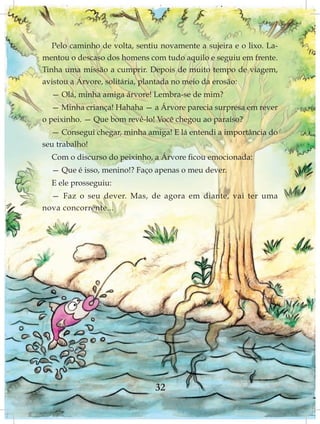 Pelo caminho de volta, sentiu novamente a sujeira e o lixo. La-
mentou o descaso dos homens com tudo aquilo e seguiu em frente.
Tinha uma missão a cumprir. Depois de muito tempo de viagem,
avistou a Árvore, solitária, plantada no meio da erosão:
  — Olá, minha amiga árvore! Lembra-se de mim?
   — Minha criança! Hahaha — a Árvore parecia surpresa em rever
o peixinho. — Que bom revê-lo! Você chegou ao paraíso?
  — Consegui chegar, minha amiga! E lá entendi a importância do
seu trabalho!
  Com o discurso do peixinho, a Árvore ficou emocionada:
  — Que é isso, menino!? Faço apenas o meu dever.
  E ele prosseguiu:
  — Faz o seu dever. Mas, de agora em diante, vai ter uma
nova concorrente...




                               32
 