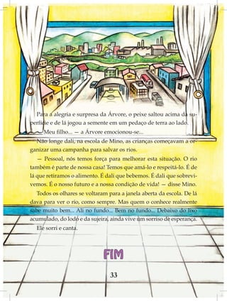 Para a alegria e surpresa da Árvore, o peixe saltou acima da su-
perfície e de lá jogou a semente em um pedaço de terra ao lado.
  — Meu filho... — a Árvore emocionou-se...
  Não longe dali, na escola de Mino, as crianças começavam a or-
ganizar uma campanha para salvar os rios.
   — Pessoal, nós temos força para melhorar esta situação. O rio
também é parte de nossa casa! Temos que amá-lo e respeitá-lo. É de
lá que retiramos o alimento. É dali que bebemos. É dali que sobrevi-
vemos. É o nosso futuro e a nossa condição de vida! — disse Mino.
   Todos os olhares se voltaram para a janela aberta da escola. De lá
dava para ver o rio, como sempre. Mas quem o conhece realmente
sabe muito bem... Ali no fundo... Bem no fundo... Debaixo do lixo
acumulado, do lodo e da sujeira, ainda vive um sorriso de esperança.
  Ele sorri e canta.




                              FIM
                                 33
 