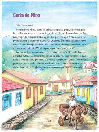 Carta do Mino

  Olá! Tudo bem?
   Meu nome é Mino, gosto de brincar de pique-pega, de comer goia-
ba, de ler, escrever e fazer muito amigos! Na minha escola eu tenho
um grupo de colegas muito legal... Foi por isso que a professora me
pediu pra eu te escrever esta carta! Quero te convidar pra entrar pro
nosso clube! Você já recebeu uma carta antes? Se nunca recebeu, esta
vai ser a sua primeira! Você já participou de algum clube?
   Foi um amigo que me contou (um peixe chamado Douradinho) que
a minha cidade só nasceu por causa de um rio. Isso mesmo! Se não
fosse o rio que passa pertinho lá de casa, não poderia existir nenhuma
plantação, criação de animais, nenhuma casa, venda ou escola... A ci-
dade não existiria! Tudo isso porque não conseguimos viver sem água!




                                 35
 