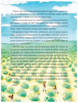 O pior é que ainda tem gente que gosta de jogar lixo e esgoto nos
rios, fazer queimadas e cortar árvores! Se continuar assim, aposto
com você que a cidade vai sofrer de falta d’agua.
  Foi por causa disso que eu e meus amigos da escola nos juntamos
pra formar o Clube do Rio! Não queremos mais nenhum adulto
ou criança poluindo ou machucando as árvores. Quer participar do
nosso clube? Você pode chamar seus amigos também!
   Em primeiro lugar, fale com a professora, ela vai poder dizer o
nome dos rios que passam perto da sua cidade, onde eles nascem e
pra onde correm. Depois, que tal fazer um passeio até lá pra ver se
ainda existem árvores nas margens, se as águas são muito sujas, se
ainda tem como pescar...
   Um dia, aqui na escola, nós levamos um monte de mudas de
árvores pra plantar na beira do rio. Foi muito divertido! Cada alu-
no ganhou um cartão postal em branco pra desenhar e escrever à
vontade sobre como preservar a natureza. Por que você não faz um
desenho também? Eu desenhei o meu amigo Douradinho brincan-
do em um rio limpo, cheio de outros peixes, onde as crianças da
cidade também podiam nadar sem medo de ficarem doentes por
causa da sujeira. Será quem um dia conseguiremos ter uma cidade
mais limpa e cheia de árvores?
  Bom, eu tenho que ir agora pra encontrar meus amigos do clube.
Tô curioso pra ver o seu desenho e saber mais sobre o rio da sua cida-
de! Tenho certeza de que um dia a gente vai se encontrar pra brincar.
  Até lá!
  Mino



                                 37
 
