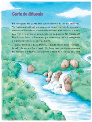 Carta do Afluente

Eu não quero me gabar, mas sou o afluente de um rio brasileiro.
Você sabia que o Brasil tem uma das maiores reservas de água doce
do mundo? É verdade! No norte do país está a Bacia do rio Amazo-
nas, com o rio de maior volume d’agua do planeta! No coração do
Brasil vive a Bacia do Tocantins, que tem muitos trechos navegáveis
e é grande produtor de energia limpa.
   Temos também a Bacia Platina, segunda maior Bacia Hidrográ-
fica do planeta, e a Bacia do rio São Francisco, que atravessa o ser-
tão mineiro e o baiano. Há também a Bacia do Atlântico Sul, com




                                 38
 