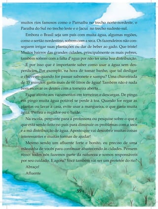 muitos rios famosos como o Parnaíba no trecho norte-nordeste, o
Paraíba do Sul no trecho leste e o Jacuí no trecho sudeste-sul.
   Embora o Brasil seja um país com muita água, algumas regiões,
como o sertão nordestino, sofrem com a seca. Os fazendeiros não con-
seguem irrigar suas plantações ou dar de beber ao gado. Que triste!
Muitos bairros das grandes cidades, principalmente os mais pobres,
também sofrem com a falta d’agua por não ter uma boa distribuição.
   É por isso que é importante saber como usar a água sem des-
perdícios. Por exemplo, na hora de tomar banho, que tal desligar
o chuveiro quando for passar sabonete e xampu? Uma chuveirada
de 15 minutos gasta mais de 60 litros de água! Também não é nada
bom escovar os dentes com a torneira aberta...
   Fique atento aos vazamentos em torneiras e descargas. De pingo
em pingo muita água potável se perde à toa. Quando for regar as
plantas ou lavar a casa, evite usar a mangueira, o que gasta muita
água. Prefira o regador ou o balde.
   Na escola, pergunte para a professora ou pesquise sobre o que é
que está sendo feito no país para diminuir os problemas com a seca
e a má distribuição de água. Aposto que vai descobrir muitas coisas
interessantes e muitas formas de ajudar!
   Mesmo sendo um afluente forte e bonito, eu preciso de uma
mãozinha de vocês para continuar abastecendo às cidades. Pensem
nisso: todos nós fazemos parte da natureza e somos responsáveis
por seu cuidado. E agora? Você também vai ser um protetor do rio?
  Abraço!
  Afluente



                                39
 